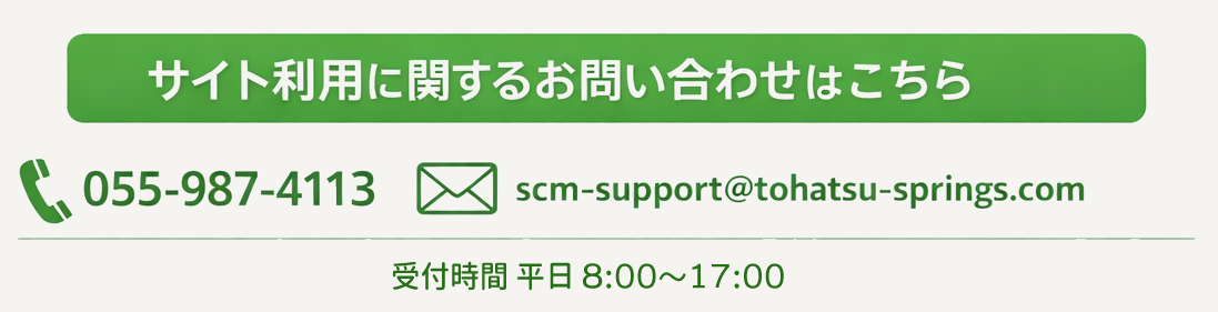 サイト利用に関するお問い合わせはこちらまで TEL:055-987-4113 mail:scm-support@tohatsu-springs.com